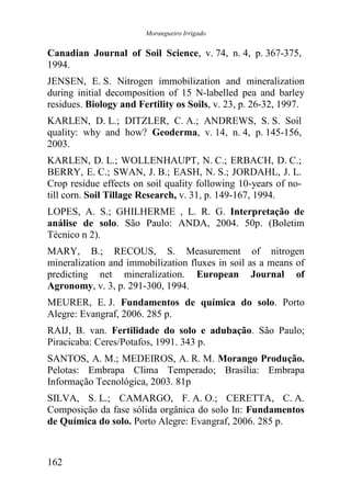 Morangueiro Irrigado


Canadian Journal of Soil Science, v. 74, n. 4, p. 367-375,
1994.
JENSEN, E. S. Nitrogen immobilization and mineralization
during initial decomposition of 15 N-labelled pea and barley
residues. Biology and Fertility os Soils, v. 23, p. 26-32, 1997.
KARLEN, D. L.; DITZLER, C. A.; ANDREWS, S. S. Soil
quality: why and how? Geoderma, v. 14, n. 4, p. 145-156,
2003.
KARLEN, D. L.; WOLLENHAUPT, N. C.; ERBACH, D. C.;
BERRY, E. C.; SWAN, J. B.; EASH, N. S.; JORDAHL, J. L.
Crop residue effects on soil quality following 10-years of no-
till corn. Soil Tillage Research, v. 31, p. 149-167, 1994.
LOPES, A. S.; GHILHERME , L. R. G. Interpretação de
análise de solo. São Paulo: ANDA, 2004. 50p. (Boletim
Técnico n 2).
MARY, B.; RECOUS, S. Measurement of nitrogen
mineralization and immobilization fluxes in soil as a means of
predicting net mineralization. European Journal of
Agronomy, v. 3, p. 291-300, 1994.
MEURER, E. J. Fundamentos de química do solo. Porto
Alegre: Evangraf, 2006. 285 p.
RAIJ, B. van. Fertilidade do solo e adubação. São Paulo;
Piracicaba: Ceres/Potafos, 1991. 343 p.
SANTOS, A. M.; MEDEIROS, A. R. M. Morango Produção.
Pelotas: Embrapa Clima Temperado; Brasília: Embrapa
Informação Tecnológica, 2003. 81p
SILVA, S. L.; CAMARGO, F. A. O.; CERETTA, C. A.
Composição da fase sólida orgânica do solo In: Fundamentos
de Química do solo. Porto Alegre: Evangraf, 2006. 285 p.



162
 