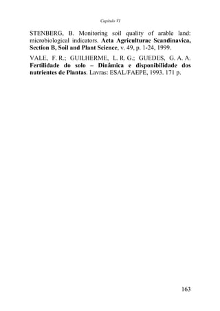Capítulo VI


STENBERG, B. Monitoring soil quality of arable land:
microbiological indicators. Acta Agriculturae Scandinavica,
Section B, Soil and Plant Science, v. 49, p. 1-24, 1999.
VALE, F. R.; GUILHERME, L. R. G.; GUEDES, G. A. A.
Fertilidade do solo – Dinâmica e disponibilidade dos
nutrientes de Plantas. Lavras: ESAL/FAEPE, 1993. 171 p.




                                                       163
 