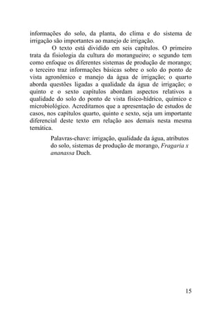 informações do solo, da planta, do clima e do sistema de
irrigação são importantes ao manejo de irrigação.
         O texto está dividido em seis capítulos. O primeiro
trata da fisiologia da cultura do morangueiro; o segundo tem
como enfoque os diferentes sistemas de produção de morango;
o terceiro traz informações básicas sobre o solo do ponto de
vista agronômico e manejo da água de irrigação; o quarto
aborda questões ligadas a qualidade da água de irrigação; o
quinto e o sexto capítulos abordam aspectos relativos a
qualidade do solo do ponto de vista físico-hídrico, químico e
microbiológico. Acreditamos que a apresentação de estudos de
casos, nos capítulos quarto, quinto e sexto, seja um importante
diferencial deste texto em relação aos demais nesta mesma
temática.
        Palavras-chave: irrigação, qualidade da água, atributos
        do solo, sistemas de produção de morango, Fragaria x
        ananassa Duch.




                                                             15
 