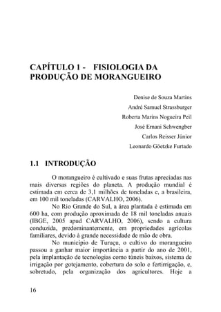 CAPÍTULO 1 - FISIOLOGIA DA
PRODUÇÃO DE MORANGUEIRO

                                         Denise de Souza Martins
                                      André Samuel Strassburger
                                    Roberta Marins Nogueira Peil
                                         José Ernani Schwengber
                                            Carlos Reisser Júnior
                                       Leonardo Göetzke Furtado


1.1 INTRODUÇÃO
         O morangueiro é cultivado e suas frutas apreciadas nas
mais diversas regiões do planeta. A produção mundial é
estimada em cerca de 3,1 milhões de toneladas e, a brasileira,
em 100 mil toneladas (CARVALHO, 2006).
         No Rio Grande do Sul, a área plantada é estimada em
600 ha, com produção aproximada de 18 mil toneladas anuais
(IBGE, 2005 apud CARVALHO, 2006), sendo a cultura
conduzida, predominantemente, em propriedades agrícolas
familiares, devido à grande necessidade de mão de obra.
         No município de Turuçu, o cultivo do morangueiro
passou a ganhar maior importância a partir do ano de 2001,
pela implantação de tecnologias como túneis baixos, sistema de
irrigação por gotejamento, cobertura do solo e fertirrigação, e,
sobretudo, pela organização dos agricultores. Hoje a

16
 