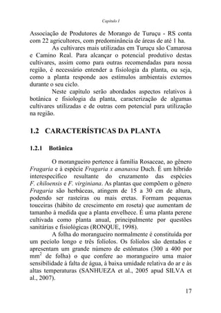 Capítulo I


Associação de Produtores de Morango de Turuçu - RS conta
com 22 agricultores, com predominância de áreas de até 1 ha.
         As cultivares mais utilizadas em Turuçu são Camarosa
e Camino Real. Para alcançar o potencial produtivo destas
cultivares, assim como para outras recomendadas para nossa
região, é necessário entender a fisiologia da planta, ou seja,
como a planta responde aos estímulos ambientais externos
durante o seu ciclo.
         Neste capítulo serão abordados aspectos relativos à
botânica e fisiologia da planta, caracterização de algumas
cultivares utilizadas e de outras com potencial para utilização
na região.

1.2 CARACTERÍSTICAS DA PLANTA

1.2.1 Botânica

         O morangueiro pertence à família Rosaceae, ao gênero
Fragaria e à espécie Fragaria x ananassa Duch. É um híbrido
interespecífico resultante do cruzamento das espécies
F. chiloensis e F. virginiana. As plantas que compõem o gênero
Fragaria são herbáceas, atingem de 15 a 30 cm de altura,
podendo ser rasteiras ou mais eretas. Formam pequenas
touceiras (hábito de crescimento em roseta) que aumentam de
tamanho à medida que a planta envelhece. É uma planta perene
cultivada como planta anual, principalmente por questões
sanitárias e fisiológicas (RONQUE, 1998).
         A folha do morangueiro normalmente é constituída por
um pecíolo longo e três folíolos. Os folíolos são dentados e
apresentam um grande número de estômatos (300 a 400 por
mm2 de folha) o que confere ao morangueiro uma maior
sensibilidade à falta de água, à baixa umidade relativa do ar e às
altas temperaturas (SANHUEZA et al., 2005 apud SILVA et
al., 2007).

                                                               17
 