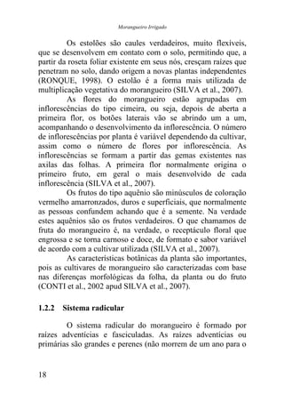 Morangueiro Irrigado


         Os estolões são caules verdadeiros, muito flexíveis,
que se desenvolvem em contato com o solo, permitindo que, a
partir da roseta foliar existente em seus nós, cresçam raízes que
penetram no solo, dando origem a novas plantas independentes
(RONQUE, 1998). O estolão é a forma mais utilizada de
multiplicação vegetativa do morangueiro (SILVA et al., 2007).
         As flores do morangueiro estão agrupadas em
inflorescências do tipo cimeira, ou seja, depois de aberta a
primeira flor, os botões laterais vão se abrindo um a um,
acompanhando o desenvolvimento da inflorescência. O número
de inflorescências por planta é variável dependendo da cultivar,
assim como o número de flores por inflorescência. As
inflorescências se formam a partir das gemas existentes nas
axilas das folhas. A primeira flor normalmente origina o
primeiro fruto, em geral o mais desenvolvido de cada
inflorescência (SILVA et al., 2007).
         Os frutos do tipo aquênio são minúsculos de coloração
vermelho amarronzados, duros e superficiais, que normalmente
as pessoas confundem achando que é a semente. Na verdade
estes aquênios são os frutos verdadeiros. O que chamamos de
fruta do morangueiro é, na verdade, o receptáculo floral que
engrossa e se torna carnoso e doce, de formato e sabor variável
de acordo com a cultivar utilizada (SILVA et al., 2007).
         As características botânicas da planta são importantes,
pois as cultivares de morangueiro são caracterizadas com base
nas diferenças morfológicas da folha, da planta ou do fruto
(CONTI et al., 2002 apud SILVA et al., 2007).

1.2.2 Sistema radicular

        O sistema radicular do morangueiro é formado por
raízes adventícias e fasciculadas. As raízes adventícias ou
primárias são grandes e perenes (não morrem de um ano para o


18
 