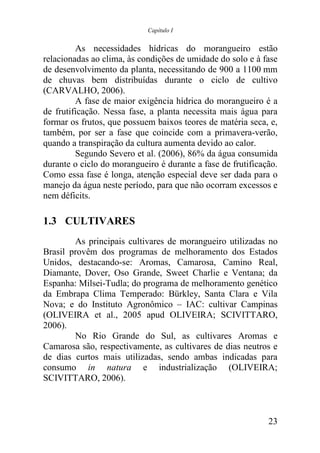 Capítulo I


         As necessidades hídricas do morangueiro estão
relacionadas ao clima, às condições de umidade do solo e à fase
de desenvolvimento da planta, necessitando de 900 a 1100 mm
de chuvas bem distribuídas durante o ciclo de cultivo
(CARVALHO, 2006).
         A fase de maior exigência hídrica do morangueiro é a
de frutificação. Nessa fase, a planta necessita mais água para
formar os frutos, que possuem baixos teores de matéria seca, e,
também, por ser a fase que coincide com a primavera-verão,
quando a transpiração da cultura aumenta devido ao calor.
         Segundo Severo et al. (2006), 86% da água consumida
durante o ciclo do morangueiro é durante a fase de frutificação.
Como essa fase é longa, atenção especial deve ser dada para o
manejo da água neste período, para que não ocorram excessos e
nem déficits.

1.3 CULTIVARES
        As principais cultivares de morangueiro utilizadas no
Brasil provêm dos programas de melhoramento dos Estados
Unidos, destacando-se: Aromas, Camarosa, Camino Real,
Diamante, Dover, Oso Grande, Sweet Charlie e Ventana; da
Espanha: Milsei-Tudla; do programa de melhoramento genético
da Embrapa Clima Temperado: Bürkley, Santa Clara e Vila
Nova; e do Instituto Agronômico – IAC: cultivar Campinas
(OLIVEIRA et al., 2005 apud OLIVEIRA; SCIVITTARO,
2006).
        No Rio Grande do Sul, as cultivares Aromas e
Camarosa são, respectivamente, as cultivares de dias neutros e
de dias curtos mais utilizadas, sendo ambas indicadas para
consumo in natura e industrialização (OLIVEIRA;
SCIVITTARO, 2006).



                                                             23
 