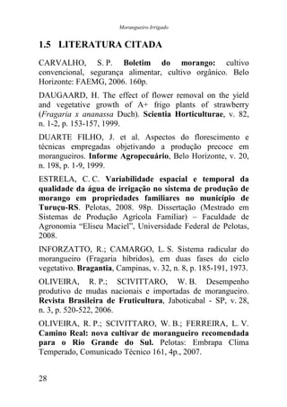 Morangueiro Irrigado


1.5 LITERATURA CITADA
CARVALHO, S. P. Boletim do morango: cultivo
convencional, segurança alimentar, cultivo orgânico. Belo
Horizonte: FAEMG, 2006. 160p.
DAUGAARD, H. The effect of flower removal on the yield
and vegetative growth of A+ frigo plants of strawberry
(Fragaria x ananassa Duch). Scientia Horticulturae, v. 82,
n. 1-2, p. 153-157, 1999.
DUARTE FILHO, J. et al. Aspectos do florescimento e
técnicas empregadas objetivando a produção precoce em
morangueiros. Informe Agropecuário, Belo Horizonte, v. 20,
n. 198, p. 1-9, 1999.
ESTRELA, C. C. Variabilidade espacial e temporal da
qualidade da água de irrigação no sistema de produção de
morango em propriedades familiares no município de
Turuçu-RS. Pelotas, 2008. 98p. Dissertação (Mestrado em
Sistemas de Produção Agrícola Familiar) – Faculdade de
Agronomia “Eliseu Maciel”, Universidade Federal de Pelotas,
2008.
INFORZATTO, R.; CAMARGO, L. S. Sistema radicular do
morangueiro (Fragaria híbridos), em duas fases do ciclo
vegetativo. Bragantia, Campinas, v. 32, n. 8, p. 185-191, 1973.
OLIVEIRA, R. P.; SCIVITTARO, W. B. Desempenho
produtivo de mudas nacionais e importadas de morangueiro.
Revista Brasileira de Fruticultura, Jaboticabal - SP, v. 28,
n. 3, p. 520-522, 2006.
OLIVEIRA, R. P.; SCIVITTARO, W. B.; FERREIRA, L. V.
Camino Real: nova cultivar de morangueiro recomendada
para o Rio Grande do Sul. Pelotas: Embrapa Clima
Temperado, Comunicado Técnico 161, 4p., 2007.


28
 