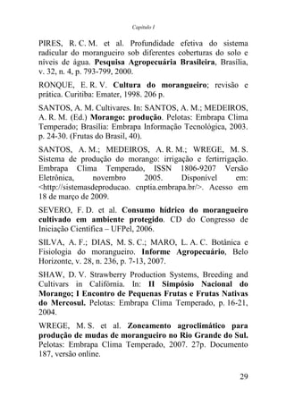 Capítulo I


PIRES, R. C. M. et al. Profundidade efetiva do sistema
radicular do morangueiro sob diferentes coberturas do solo e
níveis de água. Pesquisa Agropecuária Brasileira, Brasília,
v. 32, n. 4, p. 793-799, 2000.
RONQUE, E. R. V. Cultura do morangueiro; revisão e
prática. Curitiba: Emater, 1998. 206 p.
SANTOS, A. M. Cultivares. In: SANTOS, A. M.; MEDEIROS,
A. R. M. (Ed.) Morango: produção. Pelotas: Embrapa Clima
Temperado; Brasília: Embrapa Informação Tecnológica, 2003.
p. 24-30. (Frutas do Brasil, 40).
SANTOS, A. M.; MEDEIROS, A. R. M.; WREGE, M. S.
Sistema de produção do morango: irrigação e fertirrigação.
Embrapa Clima Temperado, ISSN 1806-9207 Versão
Eletrônica,      novembro     2005.      Disponível     em:
<http://sistemasdeproducao. cnptia.embrapa.br/>. Acesso em
18 de março de 2009.
SEVERO, F. D. et al. Consumo hídrico do morangueiro
cultivado em ambiente protegido. CD do Congresso de
Iniciação Científica – UFPel, 2006.
SILVA, A. F.; DIAS, M. S. C.; MARO, L. A. C. Botânica e
Fisiologia do morangueiro. Informe Agropecuário, Belo
Horizonte, v. 28, n. 236, p. 7-13, 2007.
SHAW, D. V. Strawberry Production Systems, Breeding and
Cultivars in Califórnia. In: II Simpósio Nacional do
Morango; I Encontro de Pequenas Frutas e Frutas Nativas
do Mercosul. Pelotas: Embrapa Clima Temperado, p. 16-21,
2004.
WREGE, M. S. et al. Zoneamento agroclimático para
produção de mudas de morangueiro no Rio Grande do Sul.
Pelotas: Embrapa Clima Temperado, 2007. 27p. Documento
187, versão online.

                                                         29
 