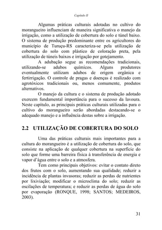 Capítulo II


          Algumas práticas culturais adotadas no cultivo do
morangueiro influenciam de maneira significativa o manejo da
irrigação, como a utilização de cobertura do solo e túnel baixo.
O sistema de produção predominante entre os agricultores do
município de Turuçu-RS caracteriza-se pela utilização de
cobertura do solo com plástico de coloração preta, pela
utilização de túneis baixos e irrigação por gotejamento.
          A adubação segue as recomendações tradicionais,
utilizando-se    adubos      químicos.      Alguns      produtores
eventualmente utilizam adubos de origem orgânica e
fertirrigação. O controle de pragas e doenças é realizado com
agrotóxicos tradicionais ou, menos comumente, produtos
alternativos.
          O manejo da cultura e o sistema de produção adotado
exercem fundamental importância para o sucesso da lavoura.
Neste capítulo, as principais práticas culturais utilizadas para o
cultivo do morangueiro serão abordadas destacando-se o
adequado manejo e a influência destas sobre a irrigação.

2.2 UTILIZAÇÃO DE COBERTURA DO SOLO
         Uma das práticas culturais mais importantes para a
cultura do morangueiro é a utilização de cobertura do solo, que
consiste na aplicação de qualquer cobertura na superfície do
solo que forme uma barreira física à transferência de energia e
vapor d’água entre o solo e a atmosfera.
         Tem como principais objetivos: evitar o contato direto
dos frutos com o solo, aumentando sua qualidade; reduzir a
incidência de plantas invasoras; reduzir as perdas de nutrientes
por lixiviação; modificar o microclima do solo; reduzir as
oscilações de temperatura; e reduzir as perdas de água do solo
por evaporação (RONQUE, 1998; SANTOS; MEDEIROS,
2003).


                                                               31
 