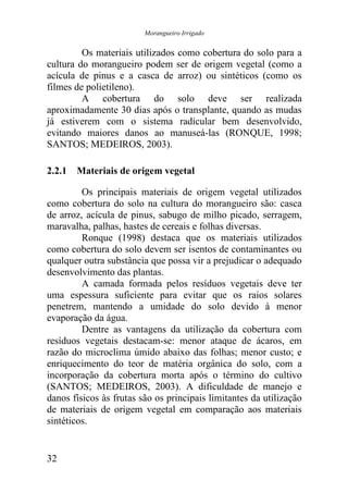 Morangueiro Irrigado


         Os materiais utilizados como cobertura do solo para a
cultura do morangueiro podem ser de origem vegetal (como a
acícula de pinus e a casca de arroz) ou sintéticos (como os
filmes de polietileno).
         A cobertura do solo deve ser realizada
aproximadamente 30 dias após o transplante, quando as mudas
já estiverem com o sistema radicular bem desenvolvido,
evitando maiores danos ao manuseá-las (RONQUE, 1998;
SANTOS; MEDEIROS, 2003).

2.2.1 Materiais de origem vegetal

         Os principais materiais de origem vegetal utilizados
como cobertura do solo na cultura do morangueiro são: casca
de arroz, acícula de pinus, sabugo de milho picado, serragem,
maravalha, palhas, hastes de cereais e folhas diversas.
         Ronque (1998) destaca que os materiais utilizados
como cobertura do solo devem ser isentos de contaminantes ou
qualquer outra substância que possa vir a prejudicar o adequado
desenvolvimento das plantas.
         A camada formada pelos resíduos vegetais deve ter
uma espessura suficiente para evitar que os raios solares
penetrem, mantendo a umidade do solo devido à menor
evaporação da água.
         Dentre as vantagens da utilização da cobertura com
resíduos vegetais destacam-se: menor ataque de ácaros, em
razão do microclima úmido abaixo das folhas; menor custo; e
enriquecimento do teor de matéria orgânica do solo, com a
incorporação da cobertura morta após o término do cultivo
(SANTOS; MEDEIROS, 2003). A dificuldade de manejo e
danos físicos às frutas são os principais limitantes da utilização
de materiais de origem vegetal em comparação aos materiais
sintéticos.


32
 