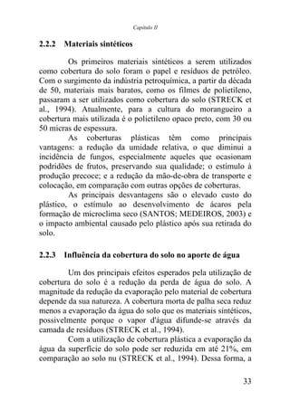 Capítulo II


2.2.2 Materiais sintéticos

         Os primeiros materiais sintéticos a serem utilizados
como cobertura do solo foram o papel e resíduos de petróleo.
Com o surgimento da indústria petroquímica, a partir da década
de 50, materiais mais baratos, como os filmes de polietileno,
passaram a ser utilizados como cobertura do solo (STRECK et
al., 1994). Atualmente, para a cultura do morangueiro a
cobertura mais utilizada é o polietileno opaco preto, com 30 ou
50 micras de espessura.
         As coberturas plásticas têm como principais
vantagens: a redução da umidade relativa, o que diminui a
incidência de fungos, especialmente aqueles que ocasionam
podridões de frutos, preservando sua qualidade; o estímulo à
produção precoce; e a redução da mão-de-obra de transporte e
colocação, em comparação com outras opções de coberturas.
         As principais desvantagens são o elevado custo do
plástico, o estímulo ao desenvolvimento de ácaros pela
formação de microclima seco (SANTOS; MEDEIROS, 2003) e
o impacto ambiental causado pelo plástico após sua retirada do
solo.

2.2.3 Influência da cobertura do solo no aporte de água

        Um dos principais efeitos esperados pela utilização de
cobertura do solo é a redução da perda de água do solo. A
magnitude da redução da evaporação pelo material de cobertura
depende da sua natureza. A cobertura morta de palha seca reduz
menos a evaporação da água do solo que os materiais sintéticos,
possivelmente porque o vapor d'água difunde-se através da
camada de resíduos (STRECK et al., 1994).
        Com a utilização de cobertura plástica a evaporação da
água da superfície do solo pode ser reduzida em até 21%, em
comparação ao solo nu (STRECK et al., 1994). Dessa forma, a

                                                            33
 