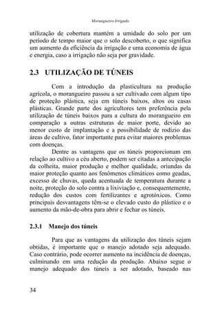 Morangueiro Irrigado


utilização de cobertura mantém a umidade do solo por um
período de tempo maior que o solo descoberto, o que significa
um aumento da eficiência da irrigação e uma economia de água
e energia, caso a irrigação não seja por gravidade.

2.3 UTILIZAÇÃO DE TÚNEIS
         Com a introdução da plasticultura na produção
agrícola, o morangueiro passou a ser cultivado com algum tipo
de proteção plástica, seja em túneis baixos, altos ou casas
plásticas. Grande parte dos agricultores tem preferência pela
utilização de túneis baixos para a cultura do morangueiro em
comparação a outras estruturas de maior porte, devido ao
menor custo de implantação e a possibilidade de rodízio das
áreas de cultivo, fator importante para evitar maiores problemas
com doenças.
         Dentre as vantagens que os túneis proporcionam em
relação ao cultivo a céu aberto, podem ser citadas a antecipação
da colheita, maior produção e melhor qualidade, oriundas da
maior proteção quanto aos fenômenos climáticos como geadas,
excesso de chuvas, queda acentuada de temperatura durante a
noite, proteção do solo contra a lixiviação e, consequentemente,
redução dos custos com fertilizantes e agrotóxicos. Como
principais desvantagens têm-se o elevado custo do plástico e o
aumento da mão-de-obra para abrir e fechar os túneis.

2.3.1 Manejo dos túneis

         Para que as vantagens da utilização dos túneis sejam
obtidas, é importante que o manejo adotado seja adequado.
Caso contrário, pode ocorrer aumento na incidência de doenças,
culminando em uma redução da produção. Abaixo segue o
manejo adequado dos túneis a ser adotado, baseado nas


34
 