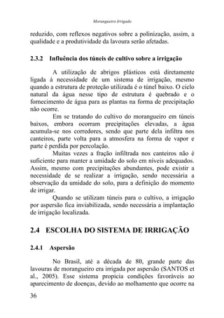 Morangueiro Irrigado


reduzido, com reflexos negativos sobre a polinização, assim, a
qualidade e a produtividade da lavoura serão afetadas.

2.3.2 Influência dos túneis de cultivo sobre a irrigação

         A utilização de abrigos plásticos está diretamente
ligada à necessidade de um sistema de irrigação, mesmo
quando a estrutura de proteção utilizada é o túnel baixo. O ciclo
natural da água nesse tipo de estrutura é quebrado e o
fornecimento de água para as plantas na forma de precipitação
não ocorre.
         Em se tratando do cultivo do morangueiro em túneis
baixos, embora ocorram precipitações elevadas, a água
acumula-se nos corredores, sendo que parte dela infiltra nos
canteiros, parte volta para a atmosfera na forma de vapor e
parte é perdida por percolação.
         Muitas vezes a fração infiltrada nos canteiros não é
suficiente para manter a umidade do solo em níveis adequados.
Assim, mesmo com precipitações abundantes, pode existir a
necessidade de se realizar a irrigação, sendo necessária a
observação da umidade do solo, para a definição do momento
de irrigar.
         Quando se utilizam túneis para o cultivo, a irrigação
por aspersão fica inviabilizada, sendo necessária a implantação
de irrigação localizada.

2.4 ESCOLHA DO SISTEMA DE IRRIGAÇÃO

2.4.1 Aspersão

        No Brasil, até a década de 80, grande parte das
lavouras de morangueiro era irrigada por aspersão (SANTOS et
al., 2005). Esse sistema propicia condições favoráveis ao
aparecimento de doenças, devido ao molhamento que ocorre na
36
 