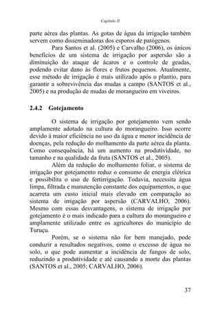 Capítulo II


parte aérea das plantas. As gotas de água da irrigação também
servem como disseminadoras dos esporos de patógenos.
         Para Santos et al. (2005) e Carvalho (2006), os únicos
benefícios de um sistema de irrigação por aspersão são a
diminuição do ataque de ácaros e o controle de geadas,
podendo evitar dano às flores e frutos pequenos. Atualmente,
esse método de irrigação é mais utilizado após o plantio, para
garantir a sobrevivência das mudas a campo (SANTOS et al.,
2005) e na produção de mudas de morangueiro em viveiros.

2.4.2 Gotejamento

         O sistema de irrigação por gotejamento vem sendo
amplamente adotado na cultura do morangueiro. Isso ocorre
devido à maior eficiência no uso da água e menor incidência de
doenças, pela redução do molhamento da parte aérea da planta.
Como consequência, há um aumento na produtividade, no
tamanho e na qualidade da fruta (SANTOS et al., 2005).
         Além da redução do molhamento foliar, o sistema de
irrigação por gotejamento reduz o consumo de energia elétrica
e possibilita o uso de fertirrigação. Todavia, necessita água
limpa, filtrada e manutenção constante dos equipamentos, o que
acarreta um custo inicial mais elevado em comparação ao
sistema de irrigação por aspersão (CARVALHO, 2006).
Mesmo com essas desvantagens, o sistema de irrigação por
gotejamento é o mais indicado para a cultura do morangueiro e
amplamente utilizado entre os agricultores do município de
Turuçu.
         Porém, se o sistema não for bem manejado, pode
conduzir a resultados negativos, como o excesso de água no
solo, o que pode aumentar a incidência de fungos de solo,
reduzindo a produtividade e até causando a morte das plantas
(SANTOS et al., 2005; CARVALHO, 2006).


                                                            37
 