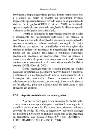 Morangueiro Irrigado


favorecem a implantação dessa prática. É uma maneira racional
e eficiente de nutrir as plantas na agricultura irrigada.
Representa aproximadamente 10% do custo de implantação do
sistema de irrigação (COELHO et al., 2003), necessitando
apenas a aquisição do sistema de injeção de fertilizantes quando
o sistema de irrigação já está instalado.
         Dentre as vantagens da fertirrigação podem ser citadas
o atendimento das necessidades nutricionais das plantas, de
acordo com a curva de absorção dos nutrientes; a aplicação dos
nutrientes restrita ao volume molhado, na região de maior
abundância das raízes; as quantidades e concentrações dos
nutrientes podem ser adaptadas às necessidades da planta em
função de seu estádio fenológico e condições climáticas;
proporciona economia de mão-de-obra; reduz as perdas; e
reduz a atividade de pessoas ou máquinas na área de cultivo,
diminuindo a compactação e favorecendo as condições físicas
do solo (COELHO et al., 2003).
         Como inconvenientes do sistema podem ser citados
possíveis entupimentos que podem ocorrer durante o processo,
a salinização e a contaminação de solos e mananciais devido à
lixiviação de nutrientes. Esses inconvenientes estão
relacionados principalmente com o manejo incorreto do sistema
de fertirrigação, pela não diluição total do fertilizante e pela
aplicação em excesso.

2.5.1 Aspectos nutricionais do morangueiro

         A primeira etapa para a determinação dos fertilizantes
e corretivos a serem aplicados para o cultivo do morangueiro é
a análise química do solo. De posse desta, deve-se realizar a
correção da acidez do solo, se necessário, buscando alcançar
pH próximo a 6,0 e com no mínimo três meses de antecedência
ao transplante das mudas (COMISSÃO DE QUÍMICA E
FERTILIDADE DO SOLO - RS/SC, 2004).

42
 