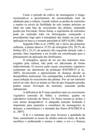 Capítulo II


         Como o período de cultivo do morangueiro é longo,
recomenda-se o parcelamento da recomendação total da
adubação para a cultura, visando reduzir as perdas de nutrientes
e manter os níveis de fertilidade do solo sempre próximo ao
ideal em cada fase de crescimento das plantas, reduzindo
perdas por lixiviação. Dessa forma, o suprimento de nutrientes
pode ser realizado todo via fertirrigação, começando o
procedimento logo após o transplante das mudas ou com uma
aplicação na base e o restante parcelado (CARVALHO, 2006).
         Segundo Filho et al. (1999), até o início das primeiras
colheitas, a planta absorve 37,2% do nitrogênio (N); 28,7% do
fósforo (P) e 23,1% do potássio (K) requerido durante todo o
período, fator importante a ser levado em consideração para o
planejamento da aplicação dos fertilizantes.
         O nitrogênio, apesar de ser um dos nutrientes mais
exigidos pela cultura, não pode ser adicionado de forma
indiscriminada. O excesso pode causar crescimento vegetativo
exuberante em detrimento da produção (PACHECO et al.,
2007), favorecendo o aparecimento de doenças devido ao
desequilíbrio nutricional. Em contrapartida, a deficiência de N
causa redução no crescimento das plantas. Por ser um nutriente
móvel no solo, deve-se atentar ao fato de que irrigações pesadas
podem causar lixiviação do nutriente, causando perdas
substanciais.
         A deficiência de P causa paralisia tanto no crescimento
vegetativo (emissão de folhas e estolões), quanto no
reprodutivo (emissão de flores). Os frutos tornam-se ácidos e
com aroma desagradável. A adequada nutrição fosfatada é
importante para aumentar a resistência do morangueiro às
doenças, a consistência e o tamanho dos frutos (PACHECO et
al., 2007).
         O K é o nutriente que mais favorece a qualidade da
fruta, aumentando os teores de sólidos solúveis totais, de ácido
ascórbico e melhorando o aroma, o sabor, a cor e a firmeza

                                                             43
 