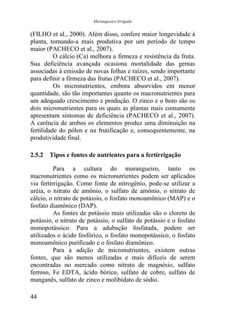 Morangueiro Irrigado


(FILHO et al., 2000). Além disso, confere maior longevidade à
planta, tornando-a mais produtiva por um período de tempo
maior (PACHECO et al., 2007).
          O cálcio (Ca) melhora a firmeza e resistência da fruta.
Sua deficiência avançada ocasiona mortalidade das gemas
associadas à emissão de novas folhas e raízes, sendo importante
para definir a firmeza das frutas (PACHECO et al., 2007).
          Os micronutrientes, embora absorvidos em menor
quantidade, são tão importantes quanto os macronutrientes para
um adequado crescimento e produção. O zinco e o boro são os
dois micronutrientes para os quais as plantas mais comumente
apresentam sintomas de deficiência (PACHECO et al., 2007).
A carência de ambos os elementos produz uma diminuição na
fertilidade do pólen e na frutificação e, consequentemente, na
produtividade final.

2.5.2 Tipos e fontes de nutrientes para a fertirrigação

          Para a cultura do morangueiro, tanto os
macronutrientes como os micronutrientes podem ser aplicados
via fertirrigação. Como fonte de nitrogênio, pode-se utilizar a
uréia, o nitrato de amônio, o sulfato de amônio, o nitrato de
cálcio, o nitrato de potássio, o fosfato monoamônico (MAP) e o
fosfato diamônico (DAP).
          As fontes de potássio mais utilizadas são o cloreto de
potássio, o nitrato de potássio, o sulfato de potássio e o fosfato
monopotássico. Para a adubação fosfatada, podem ser
utilizados o ácido fosfórico, o fosfato monopotássico, o fosfato
monoamônico purificado e o fosfato diamônico.
          Para a adição de micronutrientes, existem outras
fontes, que são menos utilizadas e mais difíceis de serem
encontradas no mercado como nitrato de magnésio, sulfato
ferroso, Fe EDTA, ácido bórico, sulfato de cobre, sulfato de
manganês, sulfato de zinco e molibidato de sódio.

44
 