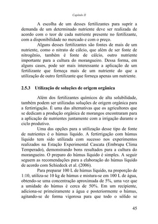 Capítulo II


          A escolha de um desses fertilizantes para suprir a
demanda de um determinado nutriente deve ser realizada de
acordo com o teor de cada nutriente presente no fertilizante,
com a disponibilidade no mercado e com o preço.
          Alguns desses fertilizantes são fontes de mais de um
nutriente, como o nitrato de cálcio, que além de ser fonte de
nitrogênio, também é fonte de cálcio, outro nutriente
importante para a cultura do morangueiro. Dessa forma, em
alguns casos, pode ser mais interessante a aplicação de um
fertilizante que forneça mais de um nutriente do que a
utilização de outro fertilizante que forneça apenas um nutriente.

2.5.3 Utilização de soluções de origem orgânica

          Além dos fertilizantes químicos de alta solubilidade,
também podem ser utilizadas soluções de origem orgânica para
a fertirrigação. É uma das alternativas que os agricultores que
se dedicam a produção orgânica de morangos encontraram para
a aplicação de nutrientes juntamente com a irrigação durante o
ciclo produtivo.
          Uma das opções para a utilização desse tipo de fonte
de nutrientes é o húmus líquido. A fertirrigação com húmus
líquido tem sido utilizada com sucesso nos experimentos
realizados na Estação Experimental Cascata (Embrapa Clima
Temperado), demonstrando bons resultados para a cultura do
morangueiro. O preparo do húmus líquido é simples. A seguir
seguem as recomendações para a elaboração do húmus líquido
de acordo com Schiedeck et al. (2006).
          Para preparar 100 L de húmus líquido, na proporção de
1:10, utiliza-se 10 kg de húmus e mistura-se em 100 L de água,
obtendo-se uma concentração aproximada de 5%, uma vez que
a umidade do húmus é cerca de 50%. Em um recipiente,
adiciona-se primeiramente a água e posteriormente o húmus,
agitando-se de forma vigorosa para que todo o sólido se

                                                              45
 