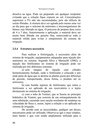Morangueiro Irrigado


dissolva na água. Pode ser preparado em qualquer recipiente
evitando que a solução fique exposta ao sol. Concentrações
superiores a 5% não são recomendadas, pois são difíceis de
serem filtradas. A mistura deve ser agitada pelo menos uma vez
ao dia para que o máximo de nutrientes e microorganismos do
húmus seja liberado na água. O processo de preparo dura cerca
de 4 a 7 dias. Anteriormente a aplicação, o material deve ser
muito bem filtrado em peneira fina, removendo-se todo o
material sólido para evitar o entupimento do sistema de
irrigação.

2.5.4 Estrutura necessária

          Para realizar a fertirrigação, é necessário além do
sistema de irrigação, equipamentos adequados para injeção dos
nutrientes no sistema. Segundo Silva e Marouelli (2002), a
injeção dos fertilizantes no sistema de irrigação pode ser
realizada por três diferentes sistemas:
          a) com tanques de injeção com cilindro
hermeticamente fechado, onde o fertilizante é colocado e por
onde parte da água que se destina às plantas passa por diferença
de pressão, transportando, dessa forma, o produto até os
emissores;
          b) com bomba injetora de fertilizantes que retira o
fertilizante a ser aplicado de um reservatório e o injeta
diretamente no sistema de irrigação;
          c) com o tubo de Venturi, que se baseia no princípio
hidráulico de Venturi, que consiste de um estrangulamento de
uma tubulação, causando uma sucção resultante da mudança na
velocidade do fluxo e, assim, injeta a solução a ser aplicada no
sistema de irrigação.
          De acordo com as necessidades, qualquer um desses
mecanismos pode ser utilizado. Observa-se que o mais simples,
mais barato e que vem sendo amplamente utilizado para a

46
 
