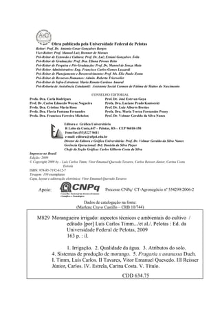 Obra publicada pela Universidade Federal de Pelotas
    Reitor: Prof. Dr. Antonio Cesar Gonçalves Borges
    Vice-Reitor: Prof. Manoel Luiz Brenner de Moraes
    Pró-Reitor de Extensão e Cultura: Prof. Dr. Luiz Ernani Gonçalves Ávila
    Pró-Reitor de Graduação: Prof. Dra. Eliana Póvoas Brito
    Pró-Reitor de Pesquisa e Pós-Graduação: Prof. Dr. Manoel de Souza Maia
    Pró-Reitor Administrativo: Eng. Francisco Carlos Gomes Luzzardi
    Pró-Reitor de Planejamento e Desenvolvimento: Prof. Ms. Élio Paulo Zonta
    Pró-Reitor de Recursos Humanos: Admin. Roberta Trierweiler
    Pró-Reitor de Infra-Estrutura: Mario Renato Cardoso Amaral
    Pró-Reitoria de Assistência Estudantil: Assistente Social Carmen de Fátima de Mattos do Nascimento

                                        CONSELHO EDITORIAL
Profa. Dra. Carla Rodrigues                   Prof. Dr. José Estevan Gaya
Prof. Dr. Carlos Eduardo Wayne Nogueira       Profa. Dra. Luciane Prado Kantorski
Profa. Dra. Cristina Maria Rosa               Prof. Dr. Luiz Alberto Brettas
Profa. Dra. Flavia Fontana Fernandes          Profa. Dra. Maria Tereza Fernandes Pouey
Profa. Dra. Francisca Ferreira Michelon       Prof. Dr. Volmar Geraldo da Silva Nunes

                       Editora e Gráfica Universitária
                       R Lobo da Costa,447 – Pelotas, RS – CEP 96010-150
                       Fone/fax:(53)3227 8411
                       e-mail: editora@ufpel.edu.br
                       Diretor da Editora e Gráfica Universitária: Prof. Dr. Volmar Geraldo da Silva Nunes
                       Gerência Operacional: Bel. Daniela da Silva Pieper
                       Chefe da Seção Gráfica: Carlos Gilberto Costa da Silva
Impresso no Brasil
Edição: 2009
© Copyright 2009 by – Luís Carlos Timm, Vitor Emanuel Quevedo Tavares, Carlos Reisser Júnior, Carina Costa
                        Estrela
ISBN: 978-85-7192-612-7
Tiragem: 150 exemplares
Capa, layout e editoração eletrônica: Vitor Emanuel Quevedo Tavares


      Apoio:                                       Processo CNPq/ CT-Agronegócio nº 554299/2006-2


                                  Dados de catalogação na fonte:
                               (Marlene Cravo Castillo – CRB 10/744)

     M829 Morangueiro irrigado: aspectos técnicos e ambientais do cultivo /
               editado [por] Luís Carlos Timm.../et al./. Pelotas : Ed. da
               Universidade Federal de Pelotas, 2009
               163 p. : il.

                       1. Irrigação. 2. Qualidade da água. 3. Atributos do solo.
               4. Sistemas de produção de morango. 5. Fragaria x ananassa Duch.
               I. Timm, Luís Carlos. II Tavares, Vitor Emanuel Quevedo. III Reisser
               Júnior, Carlos. IV. Estrela, Carina Costa. V. Título.
                                                               CDD 634.75
 