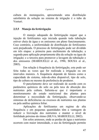 Capítulo II


cultura do morangueiro, apresentando uma distribuição
satisfatória da solução no sistema de irrigação é o tubo de
Venturi.

2.5.5 Manejo da fertirrigação

          O manejo adequado da fertirrigação requer que a
injeção de fertilizantes seja iniciada quando toda tubulação
estiver cheia de água e os emissores em pleno funcionamento.
Caso contrário, a uniformidade de distribuição de fertilizantes
será prejudicada. O processo de fertirrigação pode ser dividido
em três etapas: a primeira para enchimento da tubulação; a
segunda para aplicação propriamente dita da solução na água de
irrigação; e a terceira para promover a lavagem da tubulação e
dos emissores (MAROUELLI et al., 1996; SOUSA et al.,
2003).
          Em relação à frequência da fertirrigação, esta pode ser
feita todas as vezes que for realizada a irrigação ou em
intervalos maiores. A frequência depende de fatores como a
capacidade do sistema, mão-de-obra disponível, tipo de solo,
tipo de cultura ou mesmo da preferência do produtor.
          O parcelamento deve ser realizado de acordo com os
parâmetros químicos do solo ou pela taxa de absorção dos
nutrientes pela cultura. Salienta-se que é importante o
monitoramento do estado nutricional das plantas para
determinar a necessidade da fertirrigação, observando-se
sintomas de deficiências ou excessos de nutrientes nas plantas
ou pela análise química foliar.
          Aplicações de fertilizantes em regime de alta
frequência e em pequenas quantidades têm a vantagem de
reduzir a lixiviação dos nutrientes e manter o nível de
fertilidade próximo do ótimo (SILVA; MAROUELLI, 2002).
          Em solos arenosos, onde as perdas de água e nutrientes
ocorrem com maior intensidade, o uso da fertirrigação permite

                                                              47
 