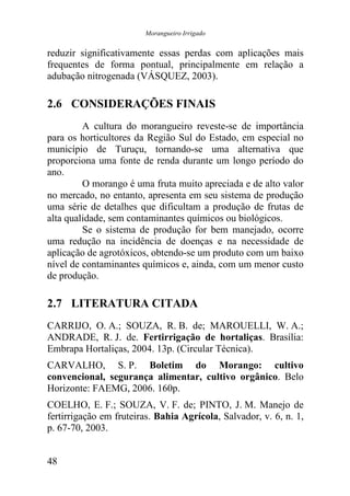 Morangueiro Irrigado


reduzir significativamente essas perdas com aplicações mais
frequentes de forma pontual, principalmente em relação a
adubação nitrogenada (VÁSQUEZ, 2003).

2.6 CONSIDERAÇÕES FINAIS
         A cultura do morangueiro reveste-se de importância
para os horticultores da Região Sul do Estado, em especial no
município de Turuçu, tornando-se uma alternativa que
proporciona uma fonte de renda durante um longo período do
ano.
         O morango é uma fruta muito apreciada e de alto valor
no mercado, no entanto, apresenta em seu sistema de produção
uma série de detalhes que dificultam a produção de frutas de
alta qualidade, sem contaminantes químicos ou biológicos.
         Se o sistema de produção for bem manejado, ocorre
uma redução na incidência de doenças e na necessidade de
aplicação de agrotóxicos, obtendo-se um produto com um baixo
nível de contaminantes químicos e, ainda, com um menor custo
de produção.

2.7 LITERATURA CITADA
CARRIJO, O. A.; SOUZA, R. B. de; MAROUELLI, W. A.;
ANDRADE, R. J. de. Fertirrigação de hortaliças. Brasília:
Embrapa Hortaliças, 2004. 13p. (Circular Técnica).
CARVALHO, S. P. Boletim do Morango: cultivo
convencional, segurança alimentar, cultivo orgânico. Belo
Horizonte: FAEMG, 2006. 160p.
COELHO, E. F.; SOUZA, V. F. de; PINTO, J. M. Manejo de
fertirrigação em fruteiras. Bahia Agrícola, Salvador, v. 6, n. 1,
p. 67-70, 2003.


48
 