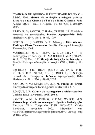 Capítulo II


COMISSÃO DE QUÍMICA E FERTILIDADE DO SOLO -
RS/SC. 2004. Manual de adubação e calagem para os
Estados do Rio Grande do Sul e de Santa Catarina. Porto
Alegre: SBCS - Núcleo Regional Sul UFRGS, p. 258-259,
2004.
FILHO, H. G.; SANTOS, C. H. dos; CRESTE, J. E. Nutrição e
adubação do morangueiro. Informe Agropecuário, Belo
Horizonte, v. 20, n. 198, p. 36-40, 1999.
FORTES, J. F.; OSÓRIO, V. A. Morango. Fitossanidade.
Embrapa Clima Temperado. Brasília: Embrapa Informação
Tecnológica, 2003.
MAROUELLI, W. A.; SILVA, W. L. C.; SILVA, H. R.
Fertirrigação em hortaliças. In: MAROUELLI, W. A.; SILVA,
W. L. C.; SILVA, H. R. Manejo da irrigação em hortaliças.
Brasília: Embrapa informação tecnológica CNPH, 1996. p. 48-
52.
PACHECO, D. D.; DIAS, M. S. C.; ANTUNES, P. D.;
RIBEIRO, D. P.; SILVA, J. J. C.; PINHO, D. B. Nutrição
mineral do morangueiro. Informe Agropecuário, Belo
Horizonte, v. 28, n. 236, p. 40-49, 2007.
SANTOS, A. M.; MEDEIROS, A. R. M. Frutas do Brasil.
Embrapa Informações Tecnológicas: Brasília, 2003. 81p.
RONQUE, E. R. Cultura do morangueiro, revisão e prática.
Curitiba: EMATER-Paraná, 1998. 206 p.
SANTOS, A. M.; MEDEIROS, A. R. M.; WREGE, M. S.
Sistema de produção do morango: irrigação e fertirrigação.
Embrapa Clima Temperado, ISSN 1806-9207 Versão
Eletrônica,      novembro      2005.     Disponível    em:
<http://sistemasdeproducao.cnptia.embrapa.br/>. Acesso em:
20 mar. 2009.


                                                        49
 