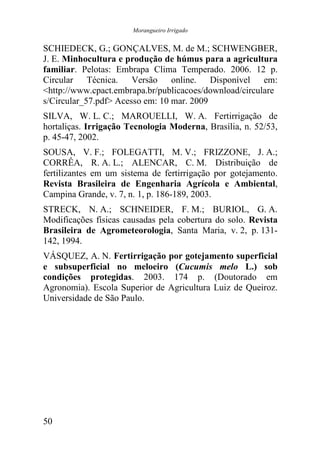 Morangueiro Irrigado


SCHIEDECK, G.; GONÇALVES, M. de M.; SCHWENGBER,
J. E. Minhocultura e produção de húmus para a agricultura
familiar. Pelotas: Embrapa Clima Temperado. 2006. 12 p.
Circular Técnica. Versão online. Disponível em:
<http://www.cpact.embrapa.br/publicacoes/download/circulare
s/Circular_57.pdf> Acesso em: 10 mar. 2009
SILVA, W. L. C.; MAROUELLI, W. A. Fertirrigação de
hortaliças. Irrigação Tecnologia Moderna, Brasília, n. 52/53,
p. 45-47, 2002.
SOUSA, V. F.; FOLEGATTI, M. V.; FRIZZONE, J. A.;
CORRÊA, R. A. L.; ALENCAR, C. M. Distribuição de
fertilizantes em um sistema de fertirrigação por gotejamento.
Revista Brasileira de Engenharia Agrícola e Ambiental,
Campina Grande, v. 7, n. 1, p. 186-189, 2003.
STRECK, N. A.; SCHNEIDER, F. M.; BURIOL, G. A.
Modificações físicas causadas pela cobertura do solo. Revista
Brasileira de Agrometeorologia, Santa Maria, v. 2, p. 131-
142, 1994.
VÁSQUEZ, A. N. Fertirrigação por gotejamento superficial
e subsuperficial no meloeiro (Cucumis melo L.) sob
condições protegidas. 2003. 174 p. (Doutorado em
Agronomia). Escola Superior de Agricultura Luiz de Queiroz.
Universidade de São Paulo.




50
 