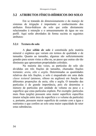 Morangueiro Irrigado


3.2 ATRIBUTOS FÍSICO-HÍDRICOS DO SOLO
         Em se tratando do dimensionamento e do manejo de
sistemas de irrigação é importante o conhecimento dos
atributos físico-hídricos do solo que estão diretamente
relacionados à retenção e o armazenamento de água no seu
perfil. Aqui serão abordados de forma sucinta os seguintes
atributos:

3.2.1 Textura do solo

         A fase sólida do solo é constituída pela matéria
mineral e orgânica que variam em termos de qualidade e de
tamanho. Quanto ao tamanho, algumas são suficientemente
grandes para serem vistas a olho nu, ao passo que outras são tão
diminutas que apresentam propriedades coloidais.
         Na maioria das vezes, as partículas do solo são
divididas em três frações de tamanho, chamadas frações
texturais: areia, silte e argila. Determinadas as quantidades
relativas das três frações, o solo é enquadrado em uma dada
classe textural (arenoso, siltoso ou argiloso) em função das
diferentes proporções de areia, silte e argila. O tamanho das
partículas é de grande importância, pois ele determina o
número de partículas por unidade de volume ou peso e a
superfície que estas partículas expõem. Por exemplo: partículas
mais finas (argila) possuem uma maior superfície específica
(maior relação entre área da superfície e o volume da partícula)
e, portanto, possuem maior superfície de contato com a água e
nutrientes o que confere ao solo uma maior capacidade de reter
estas substâncias.




54
 