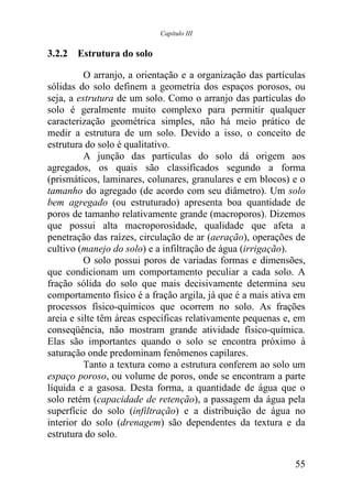 Capítulo III


3.2.2 Estrutura do solo

          O arranjo, a orientação e a organização das partículas
sólidas do solo definem a geometria dos espaços porosos, ou
seja, a estrutura de um solo. Como o arranjo das partículas do
solo é geralmente muito complexo para permitir qualquer
caracterização geométrica simples, não há meio prático de
medir a estrutura de um solo. Devido a isso, o conceito de
estrutura do solo é qualitativo.
          A junção das partículas do solo dá origem aos
agregados, os quais são classificados segundo a forma
(prismáticos, laminares, colunares, granulares e em blocos) e o
tamanho do agregado (de acordo com seu diâmetro). Um solo
bem agregado (ou estruturado) apresenta boa quantidade de
poros de tamanho relativamente grande (macroporos). Dizemos
que possui alta macroporosidade, qualidade que afeta a
penetração das raízes, circulação de ar (aeração), operações de
cultivo (manejo do solo) e a infiltração de água (irrigação).
          O solo possui poros de variadas formas e dimensões,
que condicionam um comportamento peculiar a cada solo. A
fração sólida do solo que mais decisivamente determina seu
comportamento físico é a fração argila, já que é a mais ativa em
processos físico-químicos que ocorrem no solo. As frações
areia e silte têm áreas específicas relativamente pequenas e, em
conseqüência, não mostram grande atividade físico-química.
Elas são importantes quando o solo se encontra próximo à
saturação onde predominam fenômenos capilares.
          Tanto a textura como a estrutura conferem ao solo um
espaço poroso, ou volume de poros, onde se encontram a parte
líquida e a gasosa. Desta forma, a quantidade de água que o
solo retém (capacidade de retenção), a passagem da água pela
superfície do solo (infiltração) e a distribuição de água no
interior do solo (drenagem) são dependentes da textura e da
estrutura do solo.

                                                             55
 