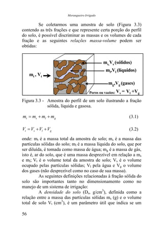 Morangueiro Irrigado


         Se coletarmos uma amostra de solo (Figura 3.3)
contendo as três frações e que represente certa porção do perfil
do solo, é possível discriminar as massas e os volumes de cada
fração e as seguintes relações massa-volume podem ser
obtidas:


                                               ms,Vs (sólidos)
                                                ml,Vl (líquidos)
     mt , Vt
                                                  mg,Vg (gases)
                                       Poros ou vazios: Vv =   Vl +Vg
Figura 3.3 - Amostra do perfil de um solo ilustrando a fração
             sólida, líquida e gasosa.

mt = ms + ml + mg                                               (3.1)

Vt = Vs + Vl + Vg                                               (3.2)

onde: mt é a massa total da amostra de solo; ms é a massa das
partículas sólidas do solo; ml é a massa líquida do solo, que por
ser diluída, é tomada como massa de água; mg é a massa de gás,
isto é, ar do solo, que é uma massa desprezível em relação a ms
e ml; Vt é o volume total da amostra de solo; Vs é o volume
ocupado pelas partículas sólidas; Vl pela água e Vg o volume
dos gases (não desprezível como no caso de sua massa).
          As seguintes definições relacionadas à fração sólida do
solo são importantes tanto no dimensionamento como no
manejo de um sistema de irrigação:
          A densidade do solo (Ds, g/cm3), definida como a
relação entre a massa das partículas sólidas ms (g) e o volume
total de solo Vt (cm3), é um parâmetro útil que indica se um

56
 