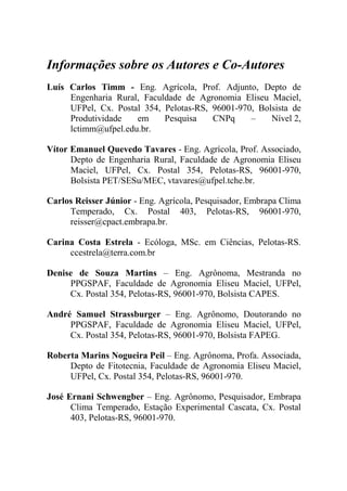 Informações sobre os Autores e Co-Autores
Luís Carlos Timm - Eng. Agrícola, Prof. Adjunto, Depto de
     Engenharia Rural, Faculdade de Agronomia Eliseu Maciel,
     UFPel, Cx. Postal 354, Pelotas-RS, 96001-970, Bolsista de
     Produtividade   em     Pesquisa    CNPq     –    Nível 2,
     lctimm@ufpel.edu.br.

Vítor Emanuel Quevedo Tavares - Eng. Agrícola, Prof. Associado,
      Depto de Engenharia Rural, Faculdade de Agronomia Eliseu
      Maciel, UFPel, Cx. Postal 354, Pelotas-RS, 96001-970,
      Bolsista PET/SESu/MEC, vtavares@ufpel.tche.br.

Carlos Reisser Júnior - Eng. Agrícola, Pesquisador, Embrapa Clima
     Temperado, Cx. Postal 403, Pelotas-RS, 96001-970,
     reisser@cpact.embrapa.br.

Carina Costa Estrela - Ecóloga, MSc. em Ciências, Pelotas-RS.
     ccestrela@terra.com.br

Denise de Souza Martins – Eng. Agrônoma, Mestranda no
     PPGSPAF, Faculdade de Agronomia Eliseu Maciel, UFPel,
     Cx. Postal 354, Pelotas-RS, 96001-970, Bolsista CAPES.

André Samuel Strassburger – Eng. Agrônomo, Doutorando no
     PPGSPAF, Faculdade de Agronomia Eliseu Maciel, UFPel,
     Cx. Postal 354, Pelotas-RS, 96001-970, Bolsista FAPEG.

Roberta Marins Nogueira Peil – Eng. Agrônoma, Profa. Associada,
     Depto de Fitotecnia, Faculdade de Agronomia Eliseu Maciel,
     UFPel, Cx. Postal 354, Pelotas-RS, 96001-970.

José Ernani Schwengber – Eng. Agrônomo, Pesquisador, Embrapa
      Clima Temperado, Estação Experimental Cascata, Cx. Postal
      403, Pelotas-RS, 96001-970.
 