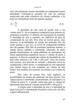 Capítulo III


solo está estruturado (menor densidade) ou compactado (maior
densidade). Coletando-se amostras de solo de estrutura
preservada com anéis cilíndricos de volume conhecido, a Ds
pode ser calculada por meio da seguinte equação:
       ms
Ds =                                                     (3.3)
       Vt
         A densidade do solo varia de acordo com o seu
volume total Vt. Ao se compactar (comprimir) uma amostra, ms
permanece constante e Vt diminui, por conseguinte Ds aumenta.
A densidade do solo é, portanto, um indicativo do grau de
compactação de um solo. Para solos de textura grossa, mais
arenosos, as possibilidades de arranjo das partículas não são
muito grandes e, por isso, os níveis de compactação também
não são grandes. Pelo fato de possuírem partículas maiores, o
espaço poroso também é constituído, sobretudo, de poros
grandes denominados, de modo arbitrário, de macroporos; de
forma aparentemente paradoxal, nesses, o volume de poros é
pequeno. A faixa de variação dos valores de densidade do solo
para solos arenosos é de 1,40 a 1,80 g/cm3. Para um mesmo
solo arenoso, esse intervalo de variação, a diferentes níveis de
compactação, é bem menor. A compactação do solo representa
uma mesma massa de solo ocupando um volume de solo
menor. Isso modifica sua estrutura, seu arranjo e seu volume de
poros.
         Para solos de textura fina, mais argilosos, as
possibilidades de arranjo das partículas são bem maiores. Seu
espaço poroso é constituído, essencialmente, de microporos e o
volume de poros Vv é grande, razão pela qual os valores Ds
apresentam uma faixa de variação maior (0,90 a 1,60 g/cm3).
         A relação entre a densidade do solo e a densidade da
água (1,0 g/cm3) é denominada densidade relativa do solo (Dr),
a qual é adimensional.


                                                             57
 