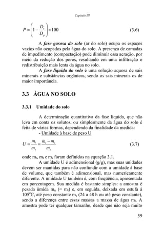 Capítulo III


       D 
P = 1 − s  × 100                                      (3.6)
     D 
        p 


         A fase gasosa do solo (ar do solo) ocupa os espaços
vazios não ocupados pela água do solo. A presença de camadas
de impedimento (compactação) pode diminuir essa aeração, por
meio da redução dos poros, resultando em uma infiltração e
redistribuição mais lenta da água no solo.
         A fase líquida do solo é uma solução aquosa de sais
minerais e substâncias orgânicas, sendo os sais minerais os de
maior importância.

3.3 ÁGUA NO SOLO

3.3.1 Umidade do solo

          A determinação quantitativa da fase líquida, que não
leva em conta os solutos, ou simplesmente da água do solo é
feita de várias formas, dependendo da finalidade da medida:
          - Umidade à base de peso U
     ml mt − ms
U=      =                                               (3.7)
     ms   ms
onde mt, ml e ms foram definidos na equação 3.1.
         A umidade U é adimensional (g/g), mas suas unidades
devem ser mantidas para não confundir com a umidade à base
de volume, que também é adimensional, mas numericamente
diferente. A umidade U também é, com freqüência, apresentada
em porcentagem. Sua medida é bastante simples: a amostra é
pesada úmida mu (= mt) e, em seguida, deixada em estufa à
105oC, até peso constante ms (24 a 48 h ou até peso constante),
sendo a diferença entre essas massas a massa de água ml. A
amostra pode ter qualquer tamanho, desde que não seja muito

                                                            59
 