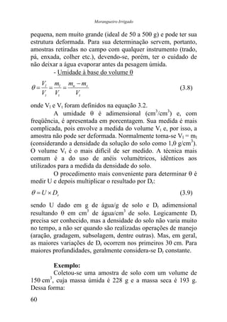 Morangueiro Irrigado


pequena, nem muito grande (ideal de 50 a 500 g) e pode ter sua
estrutura deformada. Para sua determinação servem, portanto,
amostras retiradas no campo com qualquer instrumento (trado,
pá, enxada, colher etc.), devendo-se, porém, ter o cuidado de
não deixar a água evaporar antes da pesagem úmida.
         - Umidade à base do volume θ
     Vl ml mu − ms
θ=     =   =                                           (3.8)
     Vt Vt   Vt
onde Vl e Vt foram definidos na equação 3.2.
         A umidade θ é adimensional (cm3/cm3) e, com
freqüência, é apresentada em porcentagem. Sua medida é mais
complicada, pois envolve a medida do volume Vt e, por isso, a
amostra não pode ser deformada. Normalmente toma-se Vl = ml
(considerando a densidade da solução do solo como 1,0 g/cm3).
O volume Vt é o mais difícil de ser medido. A técnica mais
comum é a do uso de anéis volumétricos, idênticos aos
utilizados para a medida da densidade do solo.
         O procedimento mais conveniente para determinar θ é
medir U e depois multiplicar o resultado por Dr:
θ = U × Dr                                             (3.9)
sendo U dado em g de água/g de solo e Dr adimensional
resultando θ em cm3 de água/cm3 de solo. Logicamente Dr
precisa ser conhecido, mas a densidade do solo não varia muito
no tempo, a não ser quando são realizadas operações de manejo
(aração, gradagem, subsolagem, dentre outras). Mas, em geral,
as maiores variações de Dr ocorrem nos primeiros 30 cm. Para
maiores profundidades, geralmente considera-se Dr constante.

         Exemplo:
         Coletou-se uma amostra de solo com um volume de
       3
150 cm , cuja massa úmida é 228 g e a massa seca é 193 g.
Dessa forma:
60
 