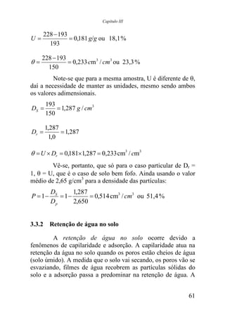 Capítulo III


     228 − 193
U=             = 0,181 g/g ou 18,1 %
       193

     228 − 193
θ=             = 0,233 cm 3 / cm3 ou 23,3 %
       150
         Note-se que para a mesma amostra, U é diferente de θ,
daí a necessidade de manter as unidades, mesmo sendo ambos
os valores adimensionais.
       193
DS =       = 1,287 g / cm3
       150

       1,287
Dr =         = 1,287
        1,0

θ = U × Dr = 0,181×1,287 = 0,233 cm3 / cm3
        Vê-se, portanto, que só para o caso particular de Dr =
1, θ = U, que é o caso de solo bem fofo. Ainda usando o valor
médio de 2,65 g/cm3 para a densidade das partículas:
         DS      1,287
P = 1−      = 1−       = 0,514 cm3 / cm3 ou 51,4 %
         Dp      2,650


3.3.2 Retenção de água no solo

         A retenção de água no solo ocorre devido a
fenômenos de capilaridade e adsorção. A capilaridade atua na
retenção da água no solo quando os poros estão cheios de água
(solo úmido). A medida que o solo vai secando, os poros vão se
esvaziando, filmes de água recobrem as partículas sólidas do
solo e a adsorção passa a predominar na retenção de água. A


                                                           61
 