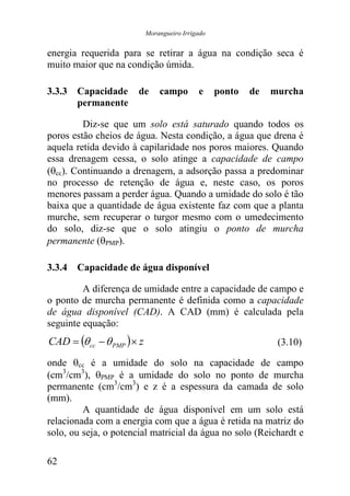 Morangueiro Irrigado


energia requerida para se retirar a água na condição seca é
muito maior que na condição úmida.

3.3.3 Capacidade       de       campo        e     ponto   de   murcha
      permanente

         Diz-se que um solo está saturado quando todos os
poros estão cheios de água. Nesta condição, a água que drena é
aquela retida devido à capilaridade nos poros maiores. Quando
essa drenagem cessa, o solo atinge a capacidade de campo
(θcc). Continuando a drenagem, a adsorção passa a predominar
no processo de retenção de água e, neste caso, os poros
menores passam a perder água. Quando a umidade do solo é tão
baixa que a quantidade de água existente faz com que a planta
murche, sem recuperar o turgor mesmo com o umedecimento
do solo, diz-se que o solo atingiu o ponto de murcha
permanente (θPMP).

3.3.4 Capacidade de água disponível

         A diferença de umidade entre a capacidade de campo e
o ponto de murcha permanente é definida como a capacidade
de água disponível (CAD). A CAD (mm) é calculada pela
seguinte equação:
CAD = (θ cc − θ PMP ) × z                                        (3.10)

onde θcc é a umidade do solo na capacidade de campo
(cm3/cm3), θPMP é a umidade do solo no ponto de murcha
permanente (cm3/cm3) e z é a espessura da camada de solo
(mm).
         A quantidade de água disponível em um solo está
relacionada com a energia com que a água é retida na matriz do
solo, ou seja, o potencial matricial da água no solo (Reichardt e

62
 