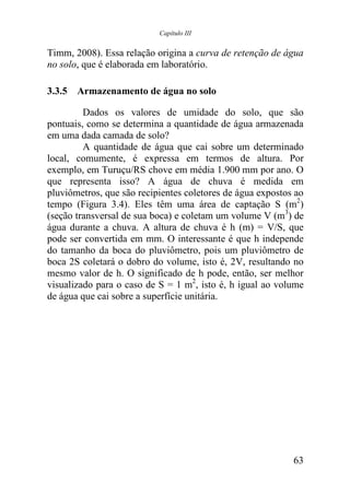 Capítulo III


Timm, 2008). Essa relação origina a curva de retenção de água
no solo, que é elaborada em laboratório.

3.3.5 Armazenamento de água no solo

         Dados os valores de umidade do solo, que são
pontuais, como se determina a quantidade de água armazenada
em uma dada camada de solo?
         A quantidade de água que cai sobre um determinado
local, comumente, é expressa em termos de altura. Por
exemplo, em Turuçu/RS chove em média 1.900 mm por ano. O
que representa isso? A água de chuva é medida em
pluviômetros, que são recipientes coletores de água expostos ao
tempo (Figura 3.4). Eles têm uma área de captação S (m2)
(seção transversal de sua boca) e coletam um volume V (m3) de
água durante a chuva. A altura de chuva é h (m) = V/S, que
pode ser convertida em mm. O interessante é que h independe
do tamanho da boca do pluviômetro, pois um pluviômetro de
boca 2S coletará o dobro do volume, isto é, 2V, resultando no
mesmo valor de h. O significado de h pode, então, ser melhor
visualizado para o caso de S = 1 m2, isto é, h igual ao volume
de água que cai sobre a superfície unitária.




                                                            63
 