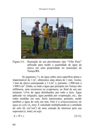 Morangueiro Irrigado




Figura 3.4 - Ilustração de um pluviômetro tipo “Ville Paris”
             utilizado para medir a quantidade de água da
             chuva em uma propriedade no município de
             Turuçu/RS.

          Se jogarmos 1 L de água sobre uma superfície plana e
impermeável de 1 m2, obteremos uma altura de 1 mm. Assim,
1 mm de chuva corresponde a 1 L/m2 e, portanto, 1.900 mm a
1.900 L/m2. Então, se toda a água que precipita em Turuçu não
infiltrasse, nem escorresse ou evaporasse, ao final de um ano
teríamos 1,9 m de água distribuídos por toda a área. Água
aplicada via irrigação, água perdida por evaporação, etc., são
todas medidas em mm. Seria interessante, portanto, medir
também a água do solo em mm. Este é o armazenamento da
água no solo (A, mm). É calculado multiplicando-se a umidade
do solo (θ, cm3/cm3) de uma camada de interesse pela sua
espessura (z, mm), ou seja:
A =θ × z                                               (3.11)


64
 