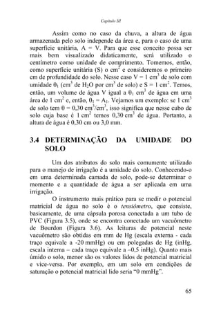 Capítulo III


         Assim como no caso da chuva, a altura de água
armazenada pelo solo independe da área e, para o caso de uma
superfície unitária, A = V. Para que esse conceito possa ser
mais bem visualizado didaticamente, será utilizado o
centímetro como unidade de comprimento. Tomemos, então,
como superfície unitária (S) o cm2 e consideremos o primeiro
cm de profundidade do solo. Nesse caso V = 1 cm3 de solo com
umidade θ1 (cm3 de H2O por cm3 de solo) e S = 1 cm2. Temos,
então, um volume de água V igual a θ1 cm3 de água em uma
área de 1 cm2 e, então, θ1 = A1. Vejamos um exemplo: se 1 cm3
de solo tem θ = 0,30 cm3/cm3, isso significa que nesse cubo de
solo cuja base é 1 cm2 temos 0,30 cm3 de água. Portanto, a
altura de água é 0,30 cm ou 3,0 mm.

3.4 DETERMINAÇÃO                    DA    UMIDADE         DO
    SOLO
         Um dos atributos do solo mais comumente utilizado
para o manejo de irrigação é a umidade do solo. Conhecendo-o
em uma determinada camada de solo, pode-se determinar o
momento e a quantidade de água a ser aplicada em uma
irrigação.
         O instrumento mais prático para se medir o potencial
matricial de água no solo é o tensiômetro, que consiste,
basicamente, de uma cápsula porosa conectada a um tubo de
PVC (Figura 3.5), onde se encontra conectado um vacuômetro
de Bourdon (Figura 3.6). As leituras de potencial neste
vacuômetro são obtidas em mm de Hg (escala externa - cada
traço equivale a -20 mmHg) ou em polegadas de Hg (inHg,
escala interna – cada traço equivale a –0,5 inHg). Quanto mais
úmido o solo, menor são os valores lidos de potencial matricial
e vice-versa. Por exemplo, em um solo em condições de
saturação o potencial matricial lido seria “0 mmHg”.


                                                            65
 