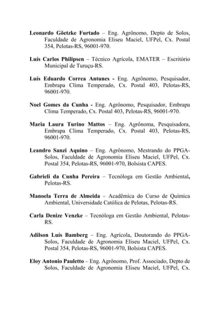 Leonardo Göetzke Furtado – Eng. Agrônomo, Depto de Solos,
     Faculdade de Agronomia Eliseu Maciel, UFPel, Cx. Postal
     354, Pelotas-RS, 96001-970.

Luís Carlos Philipsen – Técnico Agrícola, EMATER – Escritório
     Municipal de Turuçu-RS.

Luís Eduardo Correa Antunes - Eng. Agrônomo, Pesquisador,
     Embrapa Clima Temperado, Cx. Postal 403, Pelotas-RS,
     96001-970.

Noel Gomes da Cunha - Eng. Agrônomo, Pesquisador, Embrapa
     Clima Temperado, Cx. Postal 403, Pelotas-RS, 96001-970.

Maria Laura Turino Mattos – Eng. Agrônoma, Pesquisadora,
     Embrapa Clima Temperado, Cx. Postal 403, Pelotas-RS,
     96001-970.

Leandro Sanzi Aquino – Eng. Agrônomo, Mestrando do PPGA-
     Solos, Faculdade de Agronomia Eliseu Maciel, UFPel, Cx.
     Postal 354, Pelotas-RS, 96001-970, Bolsista CAPES.

Gabrieli da Cunha Pereira – Tecnóloga em Gestão Ambiental,
     Pelotas-RS.

Manoela Terra de Almeida – Acadêmica do Curso de Química
    Ambiental, Universidade Católica de Pelotas, Pelotas-RS.

Carla Denize Venzke – Tecnóloga em Gestão Ambiental, Pelotas-
     RS.

Adilson Luís Bamberg – Eng. Agrícola, Doutorando do PPGA-
      Solos, Faculdade de Agronomia Eliseu Maciel, UFPel, Cx.
      Postal 354, Pelotas-RS, 96001-970, Bolsista CAPES.

Eloy Antonio Pauletto – Eng. Agrônomo, Prof. Associado, Depto de
      Solos, Faculdade de Agronomia Eliseu Maciel, UFPel, Cx.
 