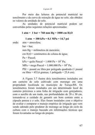 Capítulo III


         Por meio das leituras do potencial matricial no
tensiômetro e da curva de retenção de água no solo, são obtidos
os valores da umidade do solo.
         As unidades de potencial matricial podem ser
convertidas pelas seguintes relações aproximadas:

        1 atm = 1 bar = 760 mm Hg = 1000 cm H2O

          1 atm = 100 kPa = 0,1 MPa = 14,7 psi
onde:   atm = atmosfera;
        bar = bar;
        mm Hg = milímetros de mercúrio;
        cm H2O = centímetros de coluna de água;
        Pa = Pascal;
        kPa = quilo Pascal = 1.000 Pa = 103 Pa;
        MPa = mega Pascal = 1.000.000 Pa = 106 Pa;
        PSI = pound ou libra por polegada quadrada (1 pound
        ou libra = 453,6 gramas; 1 polegada = 25,4 cm).

         A Figura 3.7 ilustra dois tensiômetros instalados em
um canteiro de solo cultivado com morango em uma
propriedade localizada no município de Turuçu/RS. Os
tensiômetros foram instalados em um determinado local do
canteiro próximos a uma linha de irrigação com gotejadores,
com o auxílio de um trado, nas profundidades de 20 e 30 cm,
tomando-se o cuidado de garantir um bom contato entre a
cápsula porosa e o solo. Eles foram instalados com o objetivo
de avaliar e comparar o manejo empírico de irrigação que vem
sendo adotado pelo produtor de morango ao longo do ciclo da
cultura com o manejo baseado em informações técnicas que
foram levantadas ao longo do projeto.



                                                            67
 