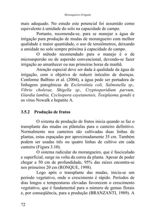 Morangueiro Irrigado


mais adequado. No estudo este potencial foi assumido como
equivalente à umidade do solo na capacidade de campo.
         Portanto, recomenda-se, para se manejar a água de
irrigação para produção de mudas de morangueiro com melhor
qualidade e maior quantidade, o uso de tensiômetros, deixando
a umidade no solo sempre próxima à capacidade de campo.
         O método recomendado para o manejo é o de
microaspersão ou de aspersão convencional, devendo-se fazer
irrigação ao amanhecer ou nas primeiras horas da manhã.
         Atenção especial deve ser dada à qualidade da água de
irrigação, com o objetivo de reduzir inóculos de doenças.
Conforme Balbino et al. (2004), a água pode ser portadora de
linhagens patogênicas de Esclerotínia coli, Salmonella sp.,
Vibrio cholerae, Shigella sp., Cryptosporidium parvum,
Giardia lambia, Cyclospora cayetanensis, Toxiplasma gondii e
os vírus Nowalk e hepatite A.

3.5.2 Produção de frutos

         O sistema de produção de frutos inicia quando se faz o
transplante das mudas ou plântulas para o canteiro definitivo.
Normalmente nos canteiros são cultivadas duas linhas de
plantas, estas espaçadas por aproximadamente 35 cm. Também
podem ser usadas três ou quatro linhas de cultivo em cada
canteiro (Figura 3.10).
         O sistema radicular do morangueiro, que é fasciculado
e superficial, surge na volta da coroa da planta. Apesar de poder
chegar a 50 cm de profundidade, 95% das raízes encontra-se
nos primeiros 20 cm (RONQUE, 1998).
         Logo após o transplante das mudas, inicia-se um
período vegetativo, onde o crescimento é rápido. Períodos de
dias longos e temperaturas elevadas favorecem o crescimento
vegetativo, que é fundamental para o número de gemas florais
e, por conseqüência, para a produção (BRANZANTI, 1989). A

72
 