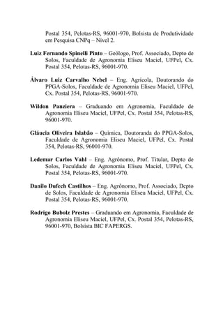 Postal 354, Pelotas-RS, 96001-970, Bolsista de Produtividade
      em Pesquisa CNPq – Nível 2.

Luiz Fernando Spinelli Pinto – Geólogo, Prof. Associado, Depto de
      Solos, Faculdade de Agronomia Eliseu Maciel, UFPel, Cx.
      Postal 354, Pelotas-RS, 96001-970.

Álvaro Luiz Carvalho Nebel – Eng. Agrícola, Doutorando do
     PPGA-Solos, Faculdade de Agronomia Eliseu Maciel, UFPel,
     Cx. Postal 354, Pelotas-RS, 96001-970.

Wildon Panziera – Graduando em Agronomia, Faculdade de
     Agronomia Eliseu Maciel, UFPel, Cx. Postal 354, Pelotas-RS,
     96001-970.

Gláucia Oliveira Islabão – Química, Doutoranda do PPGA-Solos,
     Faculdade de Agronomia Eliseu Maciel, UFPel, Cx. Postal
     354, Pelotas-RS, 96001-970.

Ledemar Carlos Vahl – Eng. Agrônomo, Prof. Titular, Depto de
     Solos, Faculdade de Agronomia Eliseu Maciel, UFPel, Cx.
     Postal 354, Pelotas-RS, 96001-970.

Danilo Dufech Castilhos – Eng. Agrônomo, Prof. Associado, Depto
      de Solos, Faculdade de Agronomia Eliseu Maciel, UFPel, Cx.
      Postal 354, Pelotas-RS, 96001-970.

Rodrigo Bubolz Prestes – Graduando em Agronomia, Faculdade de
     Agronomia Eliseu Maciel, UFPel, Cx. Postal 354, Pelotas-RS,
     96001-970, Bolsista BIC FAPERGS.
 