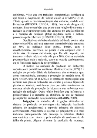 Capítulo III


ambientes, visto que em trabalhos comparativos verificou-se
que tanto a evaporação do tanque classe A (FARIAS et al.,
1994), quanto a evapotranspiração das culturas, medida com
lisímetros (REISSER JÚNIOR, 1991), dentro de abrigos são
menores. Sabe-se também que existe uma relação direta entre a
redução da evapotranspiração das culturas em estufas plásticas
e a redução da radiação global incidente sobre a cultura,
provocada pela cobertura (REISSER JÚNIOR, 1991).
         O polietileno de baixa densidade aditivado contra raios
ultravioleta (PEbd anti-uv) apresenta transmissividade em torno
de 80% da radiação solar global. Porém, com o
envelhecimento, aderência de poeira e em conjunto com o
efeito dos elementos estruturais, que lhe dão suporte, sua
transmissividade média é reduzida para 70%. Outros materiais
podem reduzir mais a radiação, como as telas de sombreamento
ou os filmes não tecidos de polipropileno.
         O motivo do aumento de produção em ambientes
cobertos com polietileno, conforme Martinez Garcia (1978) é a
redução do período diário de fechamento dos estômatos que,
como conseqüência, aumenta a produção de matéria seca. Já
para Reisser Júnior et al. (2003), as alterações morfológicas que
ocorrem nas plantas cultivadas em estufas plásticas, típicas de
plantas de sombra, contribuem para que estas mantenham os
mesmos níveis de produção de biomassa em ambientes com
redução de radiação. Outro efeito benéfico que influencia a
produtividade é o aumento da eficiência de uso de radiação
pelas plantas cultivadas nestes ambientes (RADIN, 2002).
         Irrigação: os métodos de irrigação utilizados no
sistema de produção de morangos são: irrigação localizada
(sistema de gotejamento) e aspersão (sistema de aspersão
convencional). Atualmente o sistema de gotejamento é o mais
indicado, principalmente pela presença da cobertura plástica
nos canteiros com túneis e pela redução do molhamento da
folha da planta. Alguns sistemas de produção de morango,

                                                              77
 
