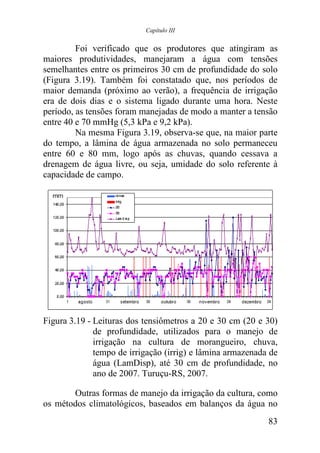 Capítulo III


         Foi verificado que os produtores que atingiram as
maiores produtividades, manejaram a água com tensões
semelhantes entre os primeiros 30 cm de profundidade do solo
(Figura 3.19). Também foi constatado que, nos períodos de
maior demanda (próximo ao verão), a frequência de irrigação
era de dois dias e o sistema ligado durante uma hora. Neste
período, as tensões foram manejadas de modo a manter a tensão
entre 40 e 70 mmHg (5,3 kPa e 9,2 kPa).
         Na mesma Figura 3.19, observa-se que, na maior parte
do tempo, a lâmina de água armazenada no solo permaneceu
entre 60 e 80 mm, logo após as chuvas, quando cessava a
drenagem de água livre, ou seja, umidade do solo referente à
capacidade de campo.




Figura 3.19 - Leituras dos tensiômetros a 20 e 30 cm (20 e 30)
              de profundidade, utilizados para o manejo de
              irrigação na cultura de morangueiro, chuva,
              tempo de irrigação (irrig) e lâmina armazenada de
              água (LamDisp), até 30 cm de profundidade, no
              ano de 2007. Turuçu-RS, 2007.

       Outras formas de manejo da irrigação da cultura, como
os métodos climatológicos, baseados em balanços da água no
                                                            83
 