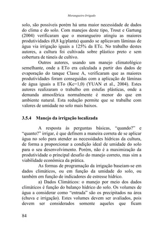 Morangueiro Irrigado


solo, são possíveis porém há uma maior necessidade de dados
do clima e do solo. Com manejos deste tipo, Trout e Gartung
(2004) verificaram que o morangueiro atingiu as maiores
produtividades (0,8 kg/planta) quando se aplicavam lâminas de
água via irrigação iguais a 125% da ETc. No trabalho destes
autores, a cultura foi cultivada sobre plástico preto e sem
cobertura de túneis de cultivo.
         Outros autores, usando um manejo climatológico
semelhante, onde a ETo era calculada a partir dos dados de
evaporação do tanque Classe A, verificaram que as maiores
produtividades foram conseguidas com a aplicação de lâminas
de água iguais a ETo (Kc=1,0) (YUAN et al., 2004). Estes
autores realizaram o trabalho em estufas plásticas, onde a
demanda atmosférica normalmente é menor do que em
ambiente natural. Esta redução permite que se trabalhe com
valores de umidade no solo mais baixos.

3.5.4 Manejo da irrigação localizada

         A resposta às perguntas básicas, “quando?” e
“quanto?” irrigar, é que definem a maneira correta de se aplicar
água no solo para atender as necessidades hídricas da cultura,
de forma a proporcionar a condição ideal de umidade do solo
para o seu desenvolvimento. Porém, não é a maximização da
produtividade o principal desafio do manejo correto, mas sim a
viabilidade econômica da prática.
         As formas de programação da irrigação baseiam-se em
dados climáticos, ou em função da umidade do solo, ou
também em função de indicadores de estresse hídrico.
         a) Dados Climáticos: o manejo por meio dos dados
climáticos é função do balanço hídrico do solo. Os volumes de
água a considerar como “entrada” são os precipitados na área
(chuva e irrigação). Estes volumes devem ser avaliados, pois
devem ser considerados somente aqueles que ficam

84
 