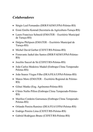 Colaboradores

• Sérgio Leal Fernandes (DER/FAEM/UFPel-Pelotas-RS)
• Eroni Emilio Konrad (Secretaria da Agricultura-Turuçu-RS)
• Lauro Francisco Schneid (EMATER – Escritório Municipal
  de Turuçu-RS)
• Dalgisa Philipsen (EMATER – Escritório Municipal de
  Turuçu-RS)
• Michel David Gerber (CEFET/RS-Pelotas-RS)
• Fioravante Jaekel dos Santos (DER/FAEM/UFPel-Pelotas-
  RS)
• Jocelito Saccol de Sá (CEFET/RS-Pelotas-RS)
• João Carlos Medeiros Madail (Embrapa Clima Temperado-
  Pelotas-RS)
• João Soares Viegas Filho (DEA/FEA/UFPel-Pelotas-RS)
• Marco Moro (EMATER – Escritório Regional de Pelotas-
  RS)
• Gilnei Manke (Eng. Agrônomo-Pelotas-RS)
• Clênio Nailto Pillon (Embrapa Clima Temperado-Pelotas-
  RS)
• Marilice Cordeiro Garrastazu (Embrapa Clima Temperado-
  Pelotas-RS)
• Orlando Pereira Ramirez (DEA/FEA/UFPel-Pelotas-RS)
• Endrigo Pereira Lima (CEFET/RS-Pelotas-RS)
• Gabriel Rodrigues Bruno (CEFET/RS-Pelotas-RS)
 