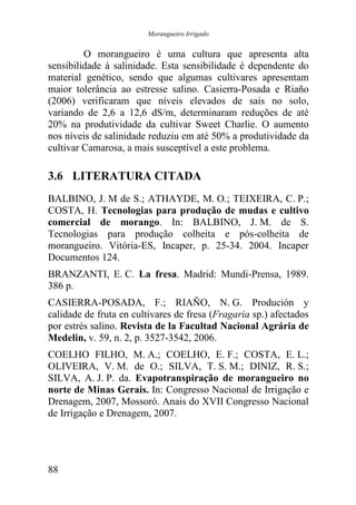 Morangueiro Irrigado


         O morangueiro é uma cultura que apresenta alta
sensibilidade à salinidade. Esta sensibilidade é dependente do
material genético, sendo que algumas cultivares apresentam
maior tolerância ao estresse salino. Casierra-Posada e Riaño
(2006) verificaram que níveis elevados de sais no solo,
variando de 2,6 a 12,6 dS/m, determinaram reduções de até
20% na produtividade da cultivar Sweet Charlie. O aumento
nos níveis de salinidade reduziu em até 50% a produtividade da
cultivar Camarosa, a mais susceptível a este problema.

3.6 LITERATURA CITADA
BALBINO, J. M de S.; ATHAYDE, M. O.; TEIXEIRA, C. P.;
COSTA, H. Tecnologias para produção de mudas e cultivo
comercial de morango. In: BALBINO, J. M. de S.
Tecnologias para produção colheita e pós-colheita de
morangueiro. Vitória-ES, Incaper, p. 25-34. 2004. Incaper
Documentos 124.
BRANZANTI, E. C. La fresa. Madrid: Mundi-Prensa, 1989.
386 p.
CASIERRA-POSADA, F.; RIAÑO, N. G. Produción y
calidade de fruta en cultivares de fresa (Fragaria sp.) afectados
por estrés salino. Revista de la Facultad Nacional Agrária de
Medelin, v. 59, n. 2, p. 3527-3542, 2006.
COELHO FILHO, M. A.; COELHO, E. F.; COSTA, E. L.;
OLIVEIRA, V. M. de O.; SILVA, T. S. M.; DINIZ, R. S.;
SILVA, A. J. P. da. Evapotranspiração de morangueiro no
norte de Minas Gerais. In: Congresso Nacional de Irrigação e
Drenagem, 2007, Mossoró. Anais do XVII Congresso Nacional
de Irrigação e Drenagem, 2007.




88
 
