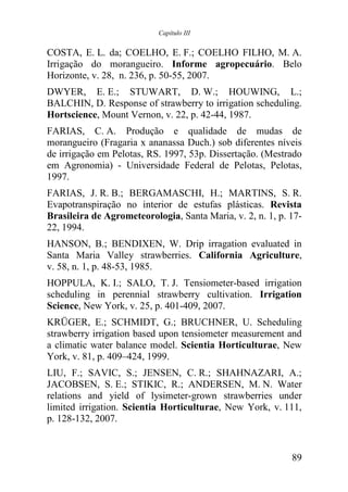 Capítulo III


COSTA, E. L. da; COELHO, E. F.; COELHO FILHO, M. A.
Irrigação do morangueiro. Informe agropecuário. Belo
Horizonte, v. 28, n. 236, p. 50-55, 2007.
DWYER, E. E.; STUWART, D. W.; HOUWING, L.;
BALCHIN, D. Response of strawberry to irrigation scheduling.
Hortscience, Mount Vernon, v. 22, p. 42-44, 1987.
FARIAS, C. A. Produção e qualidade de mudas de
morangueiro (Fragaria x ananassa Duch.) sob diferentes níveis
de irrigação em Pelotas, RS. 1997, 53p. Dissertação. (Mestrado
em Agronomia) - Universidade Federal de Pelotas, Pelotas,
1997.
FARIAS, J. R. B.; BERGAMASCHI, H.; MARTINS, S. R.
Evapotranspiração no interior de estufas plásticas. Revista
Brasileira de Agrometeorologia, Santa Maria, v. 2, n. 1, p. 17-
22, 1994.
HANSON, B.; BENDIXEN, W. Drip irragation evaluated in
Santa Maria Valley strawberries. California Agriculture,
v. 58, n. 1, p. 48-53, 1985.
HOPPULA, K. I.; SALO, T. J. Tensiometer-based irrigation
scheduling in perennial strawberry cultivation. Irrigation
Science, New York, v. 25, p. 401-409, 2007.
KRÜGER, E.; SCHMIDT, G.; BRUCHNER, U. Scheduling
strawberry irrigation based upon tensiometer measurement and
a climatic water balance model. Scientia Horticulturae, New
York, v. 81, p. 409–424, 1999.
LIU, F.; SAVIC, S.; JENSEN, C. R.; SHAHNAZARI, A.;
JACOBSEN, S. E.; STIKIC, R.; ANDERSEN, M. N. Water
relations and yield of lysimeter-grown strawberries under
limited irrigation. Scientia Horticulturae, New York, v. 111,
p. 128-132, 2007.


                                                            89
 