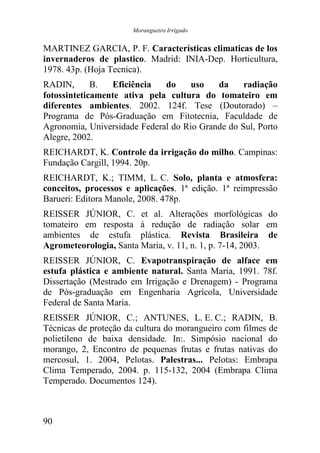 Morangueiro Irrigado


MARTINEZ GARCIA, P. F. Características climaticas de los
invernaderos de plastico. Madrid: INIA-Dep. Horticultura,
1978. 43p. (Hoja Tecnica).
RADIN,       B.  Eficiência   do     uso   da     radiação
fotossinteticamente ativa pela cultura do tomateiro em
diferentes ambientes. 2002. 124f. Tese (Doutorado) –
Programa de Pós-Graduação em Fitotecnia, Faculdade de
Agronomia, Universidade Federal do Rio Grande do Sul, Porto
Alegre, 2002.
REICHARDT, K. Controle da irrigação do milho. Campinas:
Fundação Cargill, 1994. 20p.
REICHARDT, K.; TIMM, L. C. Solo, planta e atmosfera:
conceitos, processos e aplicações. 1ª edição. 1ª reimpressão
Barueri: Editora Manole, 2008. 478p.
REISSER JÚNIOR, C. et al. Alterações morfológicas do
tomateiro em resposta à redução de radiação solar em
ambientes de estufa plástica. Revista Brasileira de
Agrometeorologia, Santa Maria, v. 11, n. 1, p. 7-14, 2003.
REISSER JÚNIOR, C. Evapotranspiração de alface em
estufa plástica e ambiente natural. Santa Maria, 1991. 78f.
Dissertação (Mestrado em Irrigação e Drenagem) - Programa
de Pós-graduação em Engenharia Agrícola, Universidade
Federal de Santa Maria.
REISSER JÚNIOR, C.; ANTUNES, L. E. C.; RADIN, B.
Técnicas de proteção da cultura do morangueiro com filmes de
polietileno de baixa densidade. In:. Simpósio nacional do
morango, 2, Encontro de pequenas frutas e frutas nativas do
mercosul, 1. 2004, Pelotas. Palestras... Pelotas: Embrapa
Clima Temperado, 2004. p. 115-132, 2004 (Embrapa Clima
Temperado. Documentos 124).



90
 