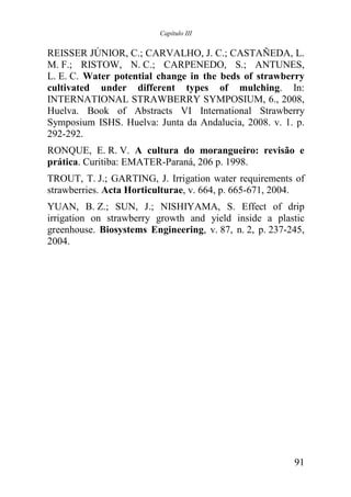 Capítulo III


REISSER JÚNIOR, C.; CARVALHO, J. C.; CASTAÑEDA, L.
M. F.; RISTOW, N. C.; CARPENEDO, S.; ANTUNES,
L. E. C. Water potential change in the beds of strawberry
cultivated under different types of mulching. In:
INTERNATIONAL STRAWBERRY SYMPOSIUM, 6., 2008,
Huelva. Book of Abstracts VI International Strawberry
Symposium ISHS. Huelva: Junta da Andalucia, 2008. v. 1. p.
292-292.
RONQUE, E. R. V. A cultura do morangueiro: revisão e
prática. Curitiba: EMATER-Paraná, 206 p. 1998.
TROUT, T. J.; GARTING, J. Irrigation water requirements of
strawberries. Acta Horticulturae, v. 664, p. 665-671, 2004.
YUAN, B. Z.; SUN, J.; NISHIYAMA, S. Effect of drip
irrigation on strawberry growth and yield inside a plastic
greenhouse. Biosystems Engineering, v. 87, n. 2, p. 237-245,
2004.




                                                         91
 