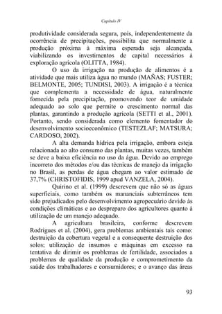 Capítulo IV


produtividade considerada segura, pois, independentemente da
ocorrência de precipitações, possibilita que normalmente a
produção próxima à máxima esperada seja alcançada,
viabilizando os investimentos de capital necessários à
exploração agrícola (OLITTA, 1984).
         O uso da irrigação na produção de alimentos é a
atividade que mais utiliza água no mundo (MAÑAS; FUSTER;
BELMONTE, 2005; TUNDISI, 2003). A irrigação é a técnica
que complementa a necessidade de água, naturalmente
fornecida pela precipitação, promovendo teor de umidade
adequado ao solo que permite o crescimento normal das
plantas, garantindo a produção agrícola (SETTI et al., 2001).
Portanto, sendo considerada como elemento fomentador do
desenvolvimento socioeconômico (TESTEZLAF; MATSURA;
CARDOSO, 2002).
         A alta demanda hídrica pela irrigação, embora esteja
relacionada ao alto consumo das plantas, muitas vezes, também
se deve a baixa eficiência no uso da água. Devido ao emprego
incorreto dos métodos e/ou das técnicas de manejo da irrigação
no Brasil, as perdas de água chegam ao valor estimado de
37,7% (CHRISTOFIDIS, 1999 apud VANZELA, 2004).
         Quirino et al. (1999) descrevem que não só as águas
superficiais, como também os mananciais subterrâneos tem
sido prejudicados pelo desenvolvimento agropecuário devido às
condições climáticas e ao despreparo dos agricultores quanto à
utilização de um manejo adequado.
         A agricultura brasileira, conforme descrevem
Rodrigues et al. (2004), gera problemas ambientais tais como:
destruição da cobertura vegetal e a consequente destruição dos
solos; utilização de insumos e máquinas em excesso na
tentativa de dirimir os problemas de fertilidade, associados a
problemas de qualidade da produção e comprometimento da
saúde dos trabalhadores e consumidores; e o avanço das áreas


                                                           93
 